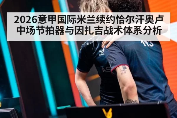2026意甲国际米兰续约恰尔汗奥卢中场节拍器与因扎吉战术体系分析