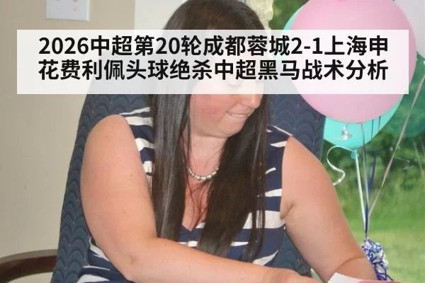 2026中超第20轮成都蓉城2-1上海申花费利佩头球绝杀中超黑马战术分析